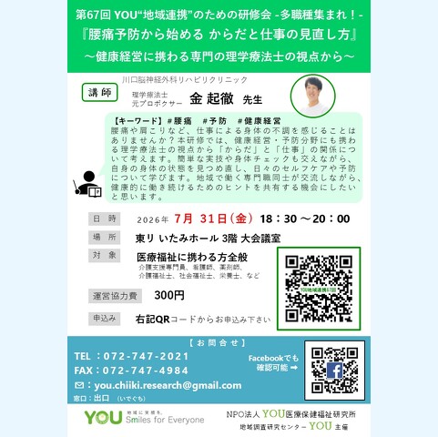 第67回 YOU“地域連携”のための研修会 -多職種集まれ! 『腰痛予防から始める からだと仕事の見直し方』 ~健康経営に携わる専門の理学療法士の視点から~【キーワード】#腰痛#予防#健康経営 腰痛や肩こりなど、仕事による身体の不調を感じることは ありませんか?本研修では、健康経営・予防分野にも携わ る理学療法士の視点から「からだ」と「仕事」の関係につ いて考えます。簡単な実技や身体チェックも交えながら、 自身の身体の状態を見つめ直し、日々のセルフケアや予防 について学びます。地域で働く専門職同士が交流