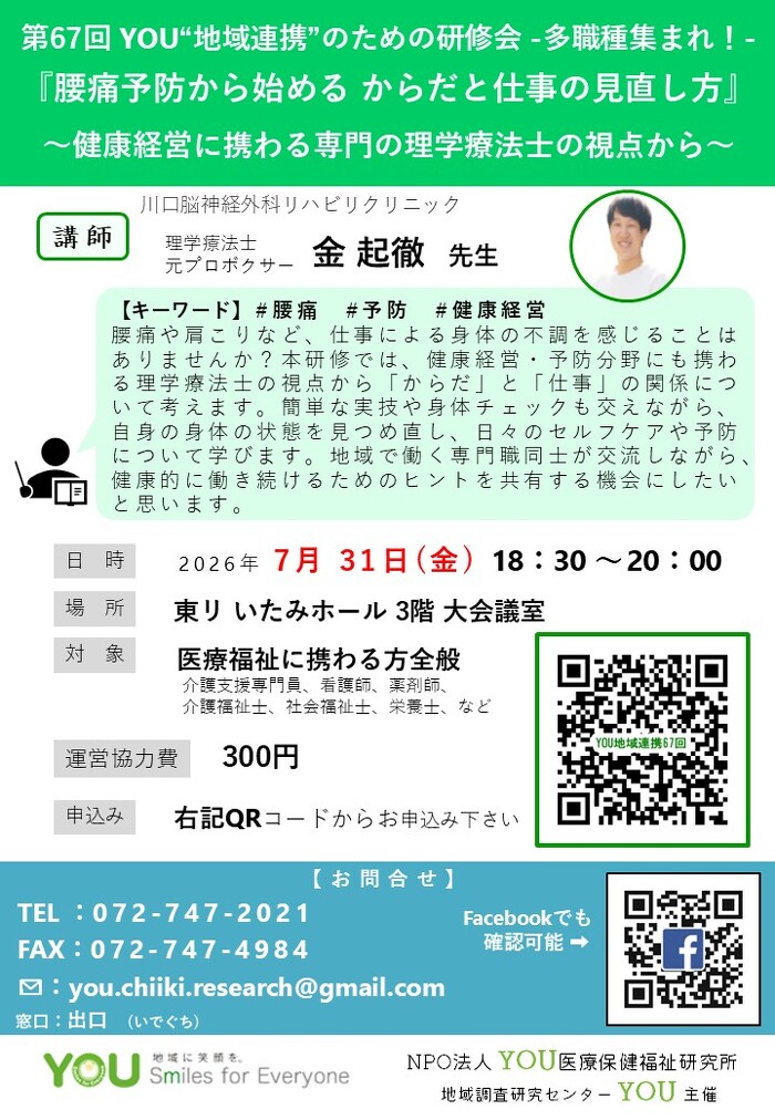 第67回 YOU“地域連携”のための研修会 -多職種集まれ！ 『腰痛予防から始める からだと仕事の見直し方』 ～健康経営に携わる専門の理学療法士の視点から～【キーワード】#腰痛#予防#健康経営  腰痛や肩こりなど、仕事による身体の不調を感じることは ありませんか？本研修では、健康経営・予防分野にも携わ る理学療法士の視点から「からだ」と「仕事」の関係につ いて考えます。簡単な実技や身体チェックも交えながら、 自身の身体の状態を見つめ直し、日々のセルフケアや予防 について学びます。地域で働く専門職同士が交流