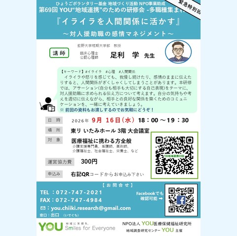 第68回 YOU“地域連携”のための研修会 -多職種集まれ! 『イライラを人間関係に活かす』 ~対人援助職の感情マネジメント~【キーワード】#イライラ#心理#人間関係 イライラや怒りを感じても、我慢し続けたり、感情のままに伝えた りすると、人間関係がぎくしゃくしてしまうことがあります。本研修 では、アサーション(自分も相手も大切にする自己表現)をテーマに、 対人援助職に求められる伝え方について考えます。自分の気持ちや考 えを適切に伝えながら、相手との良好な関係を築くためのコミュニ ケーションを、一緒に考