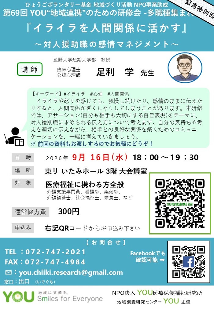 第68回 YOU“地域連携”のための研修会 -多職種集まれ！ 『イライラを人間関係に活かす』 ～対人援助職の感情マネジメント～【キーワード】#イライラ#心理#人間関係  イライラや怒りを感じても、我慢し続けたり、感情のままに伝えた りすると、人間関係がぎくしゃくしてしまうことがあります。本研修 では、アサーション(自分も相手も大切にする自己表現)をテーマに、 対人援助職に求められる伝え方について考えます。自分の気持ちや考 えを適切に伝えながら、相手との良好な関係を築くためのコミュニ ケーションを、一緒に考
