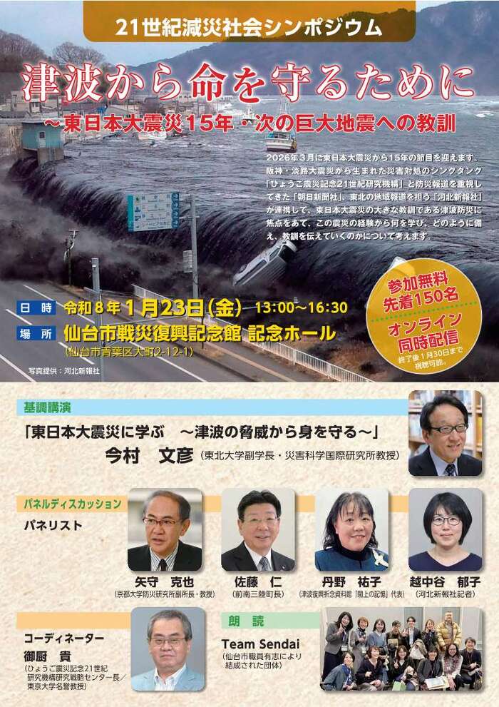 2026年３月に東日本大震災から15年の節目を迎えます。 阪神・淡路大震災から生まれた災害対処のシンクタンク 「ひょうご震災記念21世紀研究機構」と防災報道を重視し てきた「朝日新聞社」、東北の地域報道を担う「河北新報社」 が連携して、東日本大震災の大きな教訓である津波防災に 焦点をあて、この震災の経験から何を学び、どのように備 え、教訓を伝えていくのかについて考えます。